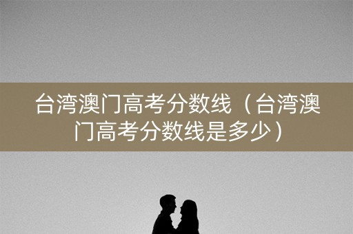 台湾澳门高考分数线（台湾澳门高考分数线是多少）