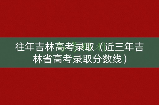 往年吉林高考录取（近三年吉林省高考录取分数线）
