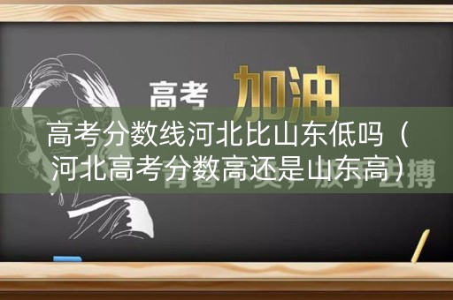 高考分数线河北比山东低吗（河北高考分数高还是山东高）