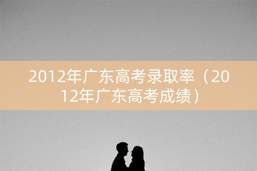2012年广东高考录取率（2012年广东高考成绩）