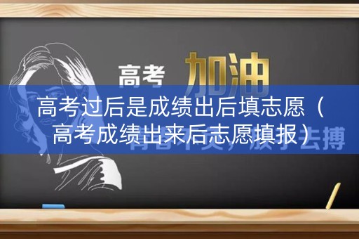 高考过后是成绩出后填志愿（高考成绩出来后志愿填报）