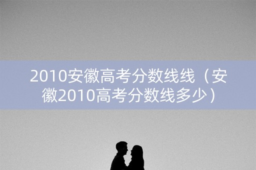 2010安徽高考分数线线（安徽2010高考分数线多少）