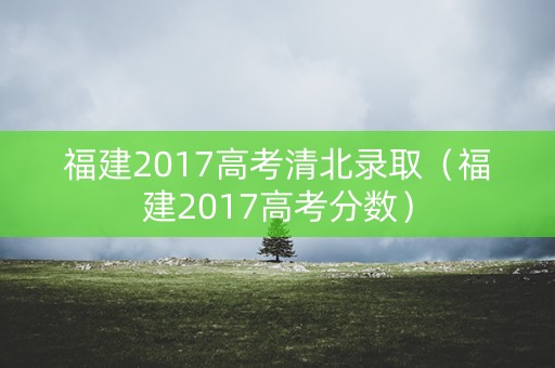 福建2017高考清北录取（福建2017高考分数）
