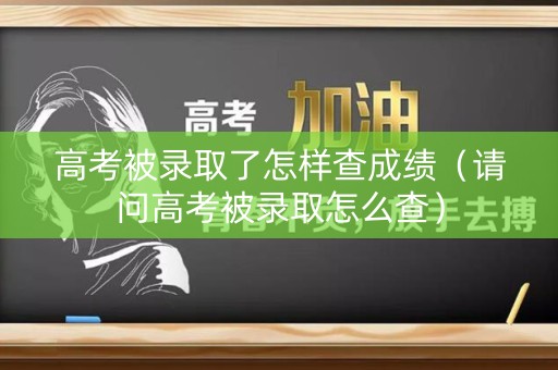 高考被录取了怎样查成绩（请问高考被录取怎么查）