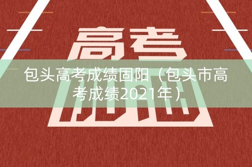 包头高考成绩固阳（包头市高考成绩2021年）