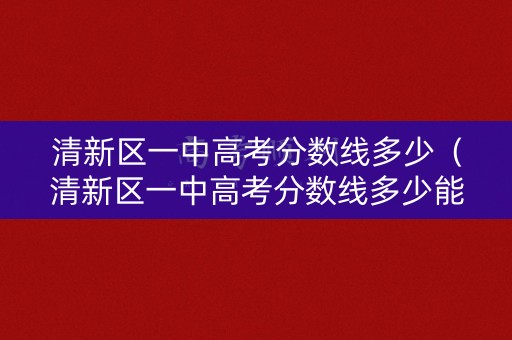 清新区一中高考分数线多少（清新区一中高考分数线多少能上）