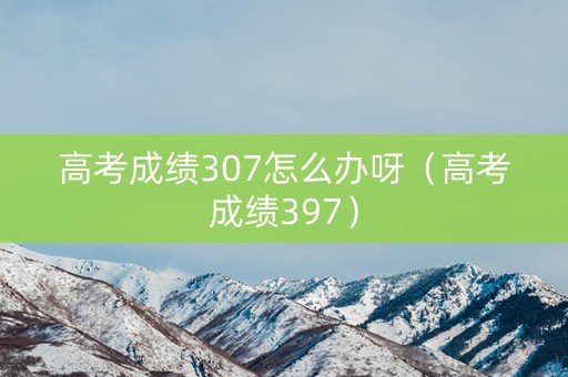 高考成绩307怎么办呀（高考成绩397）
