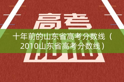 十年前的山东省高考分数线（2010山东省高考分数线）