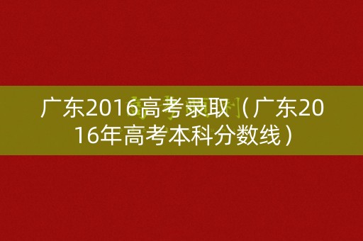 广东2016高考录取（广东2016年高考本科分数线）