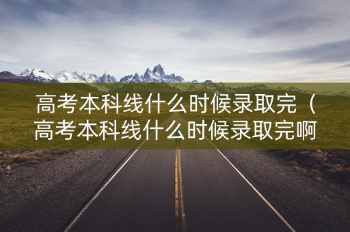 高考本科线什么时候录取完（高考本科线什么时候录取完啊）