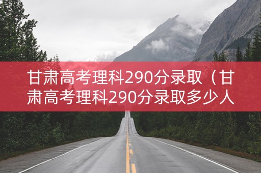 甘肃高考理科290分录取（甘肃高考理科290分录取多少人）