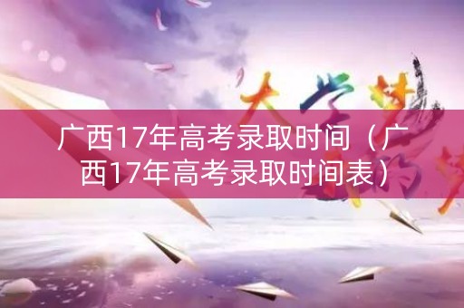 广西17年高考录取时间（广西17年高考录取时间表）