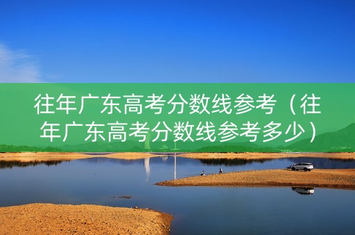往年广东高考分数线参考（往年广东高考分数线参考多少）