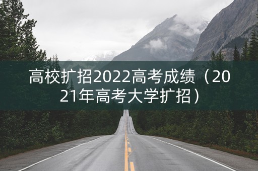 高校扩招2022高考成绩（2021年高考大学扩招）