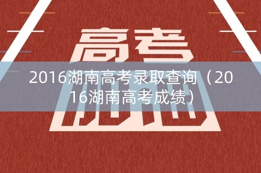 2016湖南高考录取查询（2016湖南高考成绩）