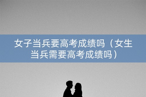 女子当兵要高考成绩吗（女生当兵需要高考成绩吗）