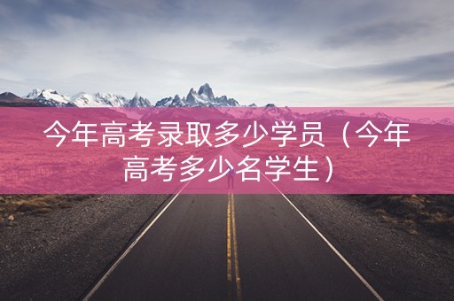 今年高考录取多少学员（今年高考多少名学生）