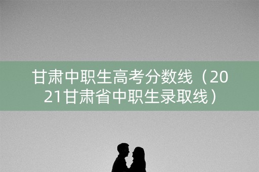 甘肃中职生高考分数线（2021甘肃省中职生录取线）