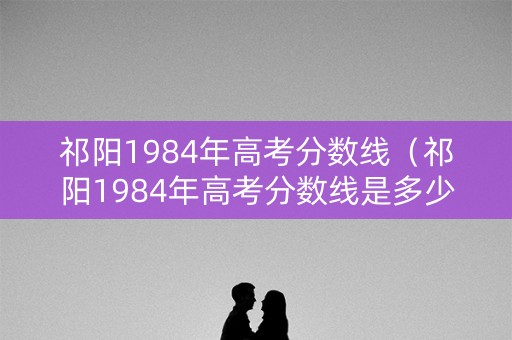 祁阳1984年高考分数线（祁阳1984年高考分数线是多少）