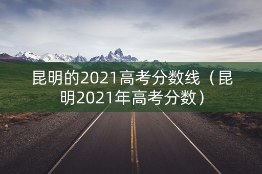 昆明的2021高考分数线（昆明2021年高考分数）