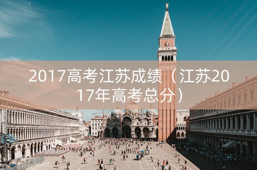 2017高考江苏成绩（江苏2017年高考总分）