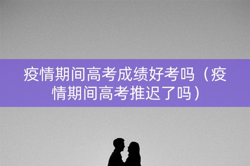疫情期间高考成绩好考吗（疫情期间高考推迟了吗）