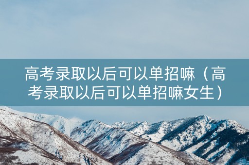 高考录取以后可以单招嘛（高考录取以后可以单招嘛女生）