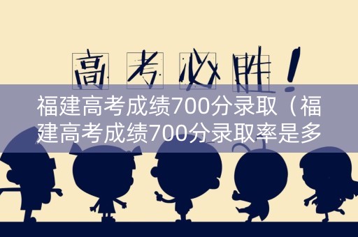 福建高考成绩700分录取（福建高考成绩700分录取率是多少）