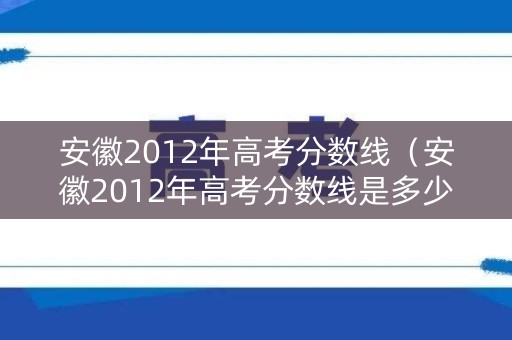 安徽2012年高考分数线（安徽2012年高考分数线是多少）