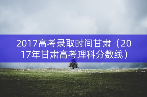 2017高考录取时间甘肃（2017年甘肃高考理科分数线）