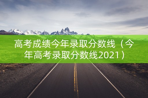高考成绩今年录取分数线（今年高考录取分数线2021）
