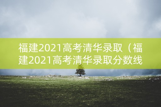 福建2021高考清华录取（福建2021高考清华录取分数线）