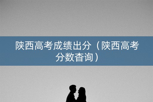 陕西高考成绩出分（陕西高考分数杳询）