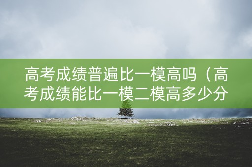 高考成绩普遍比一模高吗（高考成绩能比一模二模高多少分）