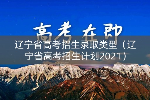 辽宁省高考招生录取类型（辽宁省高考招生计划2021）