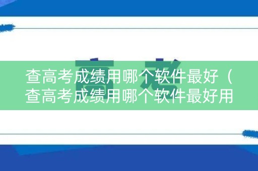 查高考成绩用哪个软件最好（查高考成绩用哪个软件最好用）