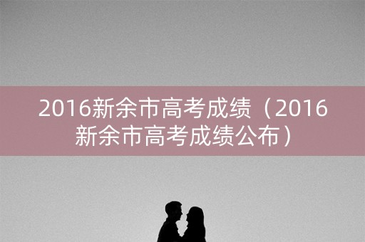 2016新余市高考成绩（2016新余市高考成绩公布）