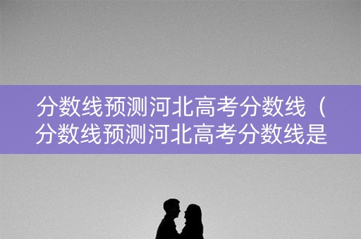 分数线预测河北高考分数线（分数线预测河北高考分数线是多少）