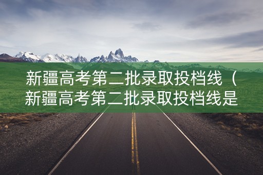 新疆高考第二批录取投档线（新疆高考第二批录取投档线是多少）
