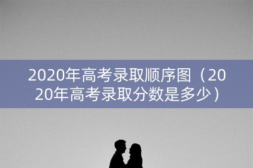 2020年高考录取顺序图（2020年高考录取分数是多少）