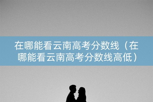 在哪能看云南高考分数线（在哪能看云南高考分数线高低）