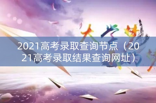 2021高考录取查询节点（2021高考录取结果查询网址）