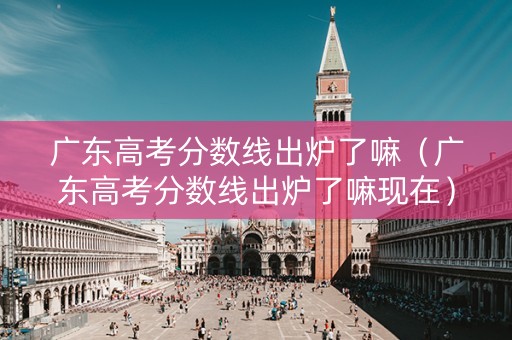 广东高考分数线出炉了嘛（广东高考分数线出炉了嘛现在）