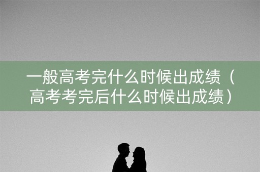 一般高考完什么时候出成绩（高考考完后什么时候出成绩）