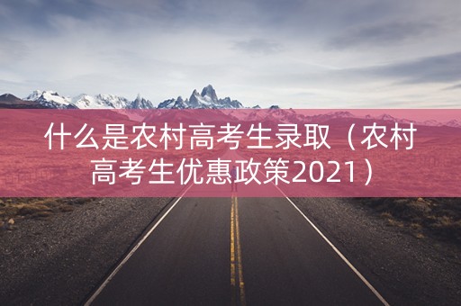 什么是农村高考生录取（农村高考生优惠政策2021）