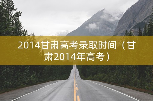 2014甘肃高考录取时间（甘肃2014年高考）