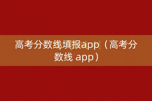 高考分数线填报app（高考分数线 app）