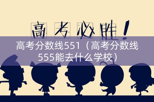 高考分数线551（高考分数线555能去什么学校）