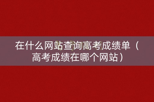 在什么网站查询高考成绩单（高考成绩在哪个网站）