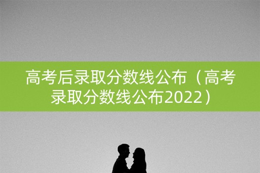 高考后录取分数线公布（高考录取分数线公布2022）